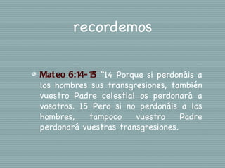 recordemos

Mat eo 6:1 1 “14 Porque si perdonáis a
          4- 5
los hombres sus transgresiones, también
vuestro Padre celestial os perdonará a
vosotros. 15 Pero si no perdonáis a los
hombres,    tampoco    vuestro     Padre
perdonará vuestras transgresiones.
 