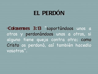 EL PERDÓN

• Colosenses3:1 “soportándoos unos a
               3
otros y perdonándoos unos a otros, si
alguno tiene queja contra otro; como
Cristo os perdonó, así también hacedlo
vosotros”.
 