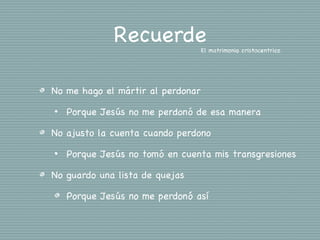Recuerde             El matrimonio cristocentrico




No me hago el mártir al perdonar
•   Porque Jesús no me perdonó de esa manera

No ajusto la cuenta cuando perdono
•   Porque Jesús no tomó en cuenta mis transgresiones

No guardo una lista de quejas

    Porque Jesús no me perdonó así
 