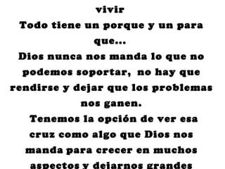 vivir
 Todo tiene un porque y un para
              que...
 Dios nunca nos manda lo que no
  podemos soportar, no hay que
rendirse y dejar que los problemas
           nos ganen.
   Tenemos la opción de ver esa
   cruz como algo que Dios nos
  manda para crecer en muchos
   aspectos y dejarnos grandes
 