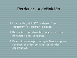Perdonar = definición


Liberar de juicio (“To release from
judgement”)... liberar la deuda.

Renunciar a un derecho, goce o disfrute.
Renunciar a la venganza.

Es el bálsamo espiritual que Dios usa para
remover el ardor de nuestras heridas
espirituales.
 