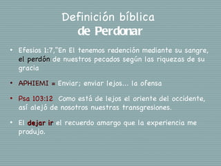 Definición bíblica
                  de Perdonar
•   Efesios 1:7,“En El tenemos redención mediante su sangre,
    el perdón de nuestros pecados según las riquezas de su
    gracia
•   APHIEMI = Enviar; enviar lejos... la ofensa
•   Psa 103:12 Como está de lejos el oriente del occidente,
    así alejó de nosotros nuestras transgresiones.
•   El dejar ir el recuerdo amargo que la experiencia me
    produjo.
 