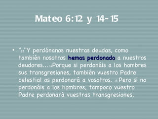 Mat eo 6:12 y 14- 15


•   “12"Y perdónanos nuestras deudas, como
    también nosotros hemos perdonado a nuestros
    deudores... 14Porque si perdonáis a los hombres
    sus transgresiones, también vuestro Padre
    celestial os perdonará a vosotros. 15 Pero si no
    perdonáis a los hombres, tampoco vuestro
    Padre perdonará vuestras transgresiones.
 