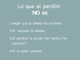 Lo que el perdón
          NO es
1. Negar que la ofensa ha ocurrido.

2.El excusar la ofensa.

3.El aprobar la acción mal hecha (“no
 importa”).

4.El no pedir cuentas.
 