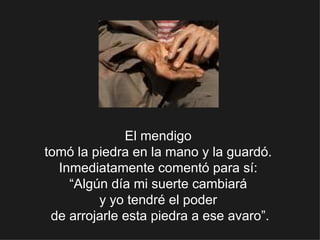 El mendigo  tomó la piedra en la mano y la guardó.  Inmediatamente comentó para sí:  “Algún día mi suerte cambiará  y yo tendré el poder  de arrojarle esta piedra a ese avaro”. 