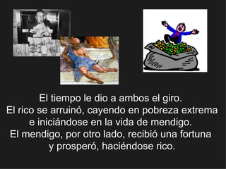 El tiempo le dio a ambos el giro.  El rico se arruinó, cayendo en pobreza extrema e iniciándose en la vida de mendigo.  El mendigo, por otro lado, recibió una fortuna  y prosperó, haciéndose rico. 