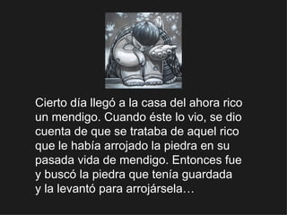 Cierto día llegó a la casa del ahora rico un mendigo. Cuando éste lo vio, se dio cuenta de que se trataba de aquel rico que le había arrojado la piedra en su pasada vida de mendigo. Entonces fue  y buscó la piedra que tenía guardada  y la levantó para arrojársela… 