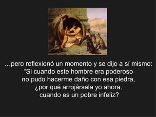 … pero reflexionó un momento y se dijo a sí mismo:  “Si cuando este hombre era poderoso  no pudo hacerme daño con esa piedra,  ¿por qué arrojársela yo ahora,  cuando es un pobre infeliz? 