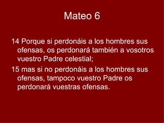 Mateo 6 14 Porque si perdonáis a los hombres sus ofensas, os perdonará también a vosotros vuestro Padre celestial;  15 mas si no perdonáis a los hombres sus ofensas, tampoco vuestro Padre os perdonará vuestras ofensas.  