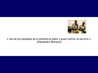 « Una de las bondades de la amistad es saber a quien confiar un secreto ».
                          (Alessandro Manzoni)
 