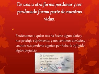 De una u otra forma perdonar y ser
perdonado forma parte de nuestras
vidas.
Perdonamos a quien nos ha hecho algún daño y
nos produjo sufrimiento, y nos sentimos aliviados,
cuando nos perdona alguien por haberle infligido
algún perjuicio.