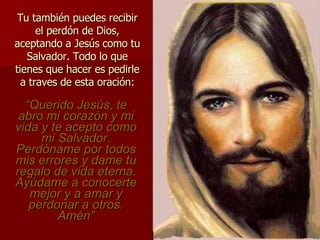 Tu también puedes recibir el perdón de Dios, aceptando a Jesús como tu Salvador. Todo lo que tienes que hacer es pedirle a traves de esta oración: “ Querido Jes ús, te abro mi corazón y mi vida y te acepto como mi Salvador. Perdóname por todos mis errores y dame tu regalo de vida eterna. Ayúdame a conocerte mejor y a amar y perdonar a otros . Am é n” 
