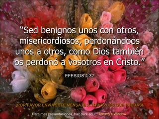 “ Sed benignos unos con otros, misericordiosos, perdonándoos unos a otros, como Dios también os perdonó a vosotros en Cristo.” EFESIOS 4:32 ¡POR FAVOR ENV ÍA  ESTE MENSAJE A TODOS LOS QUE PUEDAS! Para mas presentaciones, haz click aquí: Tommy’s   Window    