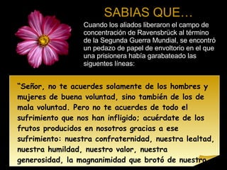 SABIAS QUE… Cuando los aliados liberaron el campo de concentración de Ravensbrück al término de la Segunda Guerra Mundial, se encontró un pedazo de papel de envoltorio en el que una prisionera había garabateado las siguentes líneas: “ Señor, no te acuerdes solamente de los hombres y mujeres de buena voluntad, sino también de los de mala voluntad. Pero no te acuerdes de todo el sufrimiento que nos han infligido; acuérdate de los frutos producidos en nosotros gracias a ese sufrimiento: nuestra confraternidad, nuestra lealtad, nuestra humildad, nuestro valor, nuestra generosidad, la magnanimidad que brotó de nuestro corazón a raíz de todo esto. Y cuando les llegue la hora del juicio, que todos los frutos que dimos sean su perdón.” 