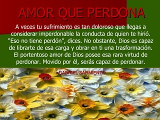 AMOR QUE PERDONA A veces tu sufrimiento es tan doloroso que llegas a considerar imperdonable la conducta de quien te hirió. “Eso no tiene perdón”, dices. No obstante, Dios es capaz de librarte de esa carga y obrar en ti una trasformación. El portentoso amor de Dios posee esa rara virtud de perdonar. Movido por él, serás capaz de perdonar. - GABRIEL SARMIENTO 