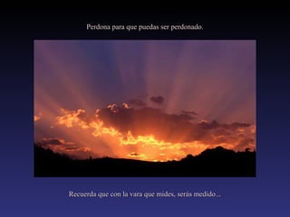 Perdona para que puedas ser perdonado.

Recuerda que con la vara que mides, serás medido...

 