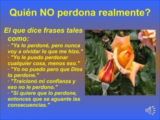 Quién NO perdona realmente? El que dice frases tales como: · "Ya lo perdoné, pero nunca voy a olvidar lo que me hizo." · "Yo le puedo perdonar cualquier cosa, menos eso." · "Yo no puedo pero que Dios lo perdone." · "Traicionó mi confianza y eso no le perdono." · "Si quiere que lo perdone, entonces que se aguante las consecuencias." 