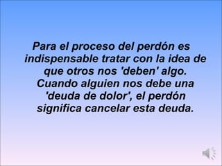 Para el proceso del perdón es indispensable tratar con la idea de que otros nos 'deben' algo. Cuando alguien nos debe una 'deuda de dolor', el perdón significa cancelar esta deuda. 