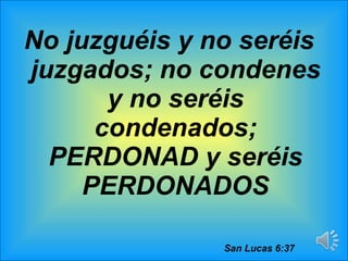 No juzguéis y no seréis juzgados; no condenes y no seréis condenados; PERDONAD y seréis PERDONADOS San Lucas 6:37 