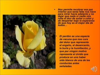 Nos permite recobrar esa paz interior que tanta falta nos hace para mirar hacia adelante y no dejar que nada ni nadie nos robe el don de soñar a color y de despertar bajo la esperanza de que hoy es el mejor día de todos… El perdón es una especie de vacuna que nos cura del dolor que representa el engaño, el desencanto, la burla y la humillación, y que por ningún motivo representa el olvido que produce en uno haber sido blanco de una de las conductas antes señaladas. 