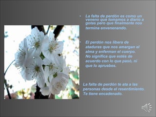 La falta de perdón es como un veneno que tomamos a diario a gotas pero que finalmente nos termina envenenando.     El perdón nos libera de ataduras que nos amargan el alma y enferman el cuerpo. No significa que estés de acuerdo con lo que pasó, ni que lo apruebes.  La falta de perdón te ata a las personas desde el resentimiento.  Te tiene encadenado.   