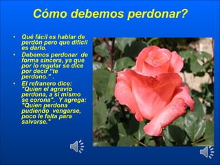 Cómo debemos perdonar? Qué fácil es hablar de perdón pero que difícil es darlo. Debemos perdonar  de forma sincera, ya que por lo regular se dice por decir “te perdono.” . El refranero dice:  "Quien el agravio perdona, a si mismo se corona".  Y agrega: "Quien perdona pudiendo  vengarse, poco le falta para salvarse." 