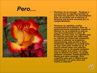 Pero… Perdonar no es excusar.  Perdonar a una persona no significa aprobar lo que hizo esa persona. No necesitamos estar de acuerdo con el ofensor ni tenemos que buscar excusas por su comportamiento. Perdonar no significa confiar nuevamente en el ofensor. Esto es particularmente importante cuando el ofensor no se arrepiente (y esto es muy frecuentemente el caso). El perdón, en este caso, no significa que la relación personal sea restaurada. La relación es restaurada solamente cuando el ofensor se arrepiente sinceramente, pide perdón y hace restitución. Mientras no sucede esto, no hay razón para confiar en él, ni mucho menos tener una relación amistosa con él. Se puede comparar con un ladrón que entró a mi casa, robó mi dinero y lo gastó. Yo puedo perdonar al ladrón, condonándole la deuda que tiene conmigo. Pero ¿significa esto que lo dejaré entrar nuevamente a mi casa, para que vuelva a robarme? 