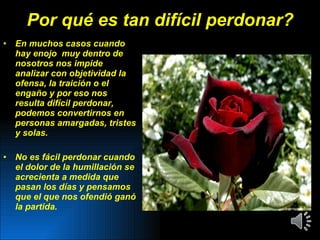 Por qué es tan difícil perdonar? En muchos casos cuando hay enojo  muy dentro de nosotros nos impide analizar con objetividad la ofensa, la traición o el engaño y por eso nos resulta difícil perdonar, podemos convertirnos en personas amargadas, tristes y solas.  No es fácil perdonar cuando el dolor de la humillación se acrecienta a medida que pasan los días y pensamos que el que nos ofendió ganó la partida. 