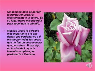Un genuino acto de perdón te llevará renunciar al resentimiento o la cólera. En su lugar habrá misericordia para aquel que te ofendió. Muchas veces la persona más importante a la que tienes que perdonar es a ti mismo por todas las cosas que no fueron de la manera que pensabas. Si hay algo en tu vida de lo que te lamentas empieza por perdonarte a ti mismo. 