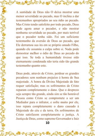 10
A santidade de Deus não O deixa mostrar uma
menor severidade ao pecado, mas O inclina a dar
testemunhos apropriados ao seu ódio ao pecado.
Mas Cristo tendo satisfeito por todo pecado, Deus
pode agora amar o pecador, e não mostrar
nenhuma severidade ao pecado, por mais terrível
que o pecador tenha sido. Foi um suficiente
testemunho da aversão de Deus ao pecado, que
Ele derramou sua ira em se próprio amado Filho,
quando ele assumiu a culpa sobre si. Nada pode
demostrar melhor o ódio de Deus ao pecado do
que isso. Se toda a humanidade tivesse sido
eternamente condenada não teria sido tão grande
testemunho quanto este.
Deus pode, através de Cristo, perdoar os grandes
pecadores sem nenhum prejuízo à honra de Sua
majestade. A honra da Divina Majestade de fato
requer satisfação; mas os sofrimentos de Cristo
reparam completamente o dano. Que o desprezo
seja sempre tão grande, ainda sim se tão honrável
Pessoa como Cristo se compromete a ser um
Mediador para o infrator, e sofre muito por ele,
isso repara completamente o dano causado à
Majestade do céu e da terra. Os sofrimentos de
Cristo satisfazem completamente a justiça. A
Justiça de Deus, como supremo Governador e Juiz
 