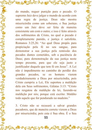 11
do mundo, requer punição para o pecado. O
supremo Juiz deve julgar o mundo de acordo com
uma regra de justiça. Deus não mostra
misericórdia como um soberano, e Sua justiça
como um Juiz deve ser feita de maneira
consistente um com o outro; e isso é feito através
dos sofrimentos de Cristo, no qual o pecado é
completamente punido, e justiça é satisfeita.
Romanos 3:25,26: “Ao qual Deus propôs para
propiciação pela fé no seu sangue, para
demonstrar a sua justiça pela remissão dos
pecados dantes cometidos, sob a paciência de
Deus; para demonstração da sua justiça neste
tempo presente, para que ele seja justo e
justificador daquele que tem fé em Jesus”. A Lei
não é impedimento no caminho do perdão dos
grandes pecados, se os homens vierem
verdadeiramente a Deus por misericórdia, pois
Cristo cumpriu a Lei, Ele suportou a maldição
dela em Seus sofrimentos, Gálatas 3:13: “Cristo
nos resgatou da maldição da lei, fazendo-se
maldição por nós; porque está escrito: Maldito
todo aquele que for pendurado no madeiro.”
3. Cristo não se recusará a salvar grandes
pecadores, que de maneira correta vierem a Deus
por misericórdia; pois esta é Sua obra. É o Seu
 