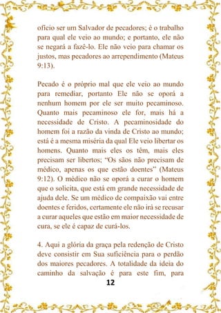 12
ofício ser um Salvador de pecadores; é o trabalho
para qual ele veio ao mundo; e portanto, ele não
se negará a fazê-lo. Ele não veio para chamar os
justos, mas pecadores ao arrependimento (Mateus
9:13).
Pecado é o próprio mal que ele veio ao mundo
para remediar, portanto Ele não se oporá a
nenhum homem por ele ser muito pecaminoso.
Quanto mais pecaminoso ele for, mais há a
necessidade de Cristo. A pecaminosidade do
homem foi a razão da vinda de Cristo ao mundo;
está é a mesma miséria da qual Ele veio libertar os
homens. Quanto mais eles os têm, mais eles
precisam ser libertos; “Os sãos não precisam de
médico, apenas os que estão doentes” (Mateus
9:12). O médico não se oporá a curar o homem
que o solicita, que está em grande necessidade de
ajuda dele. Se um médico de compaixão vai entre
doentes e feridos, certamente ele não irá se recusar
a curar aqueles que estão em maior necessidade de
cura, se ele é capaz de curá-los.
4. Aqui a glória da graça pela redenção de Cristo
deve consistir em Sua suficiência para o perdão
dos maiores pecadores. A totalidade da ideia do
caminho da salvação é para este fim, para
 
