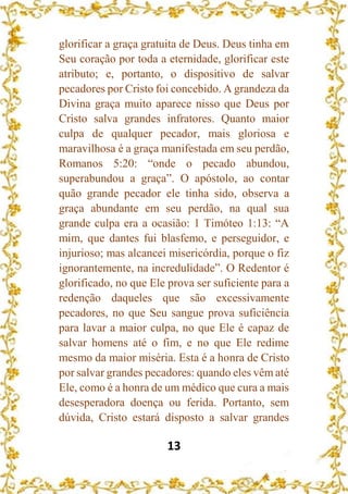 13
glorificar a graça gratuita de Deus. Deus tinha em
Seu coração por toda a eternidade, glorificar este
atributo; e, portanto, o dispositivo de salvar
pecadores por Cristo foi concebido. A grandeza da
Divina graça muito aparece nisso que Deus por
Cristo salva grandes infratores. Quanto maior
culpa de qualquer pecador, mais gloriosa e
maravilhosa é a graça manifestada em seu perdão,
Romanos 5:20: “onde o pecado abundou,
superabundou a graça”. O apóstolo, ao contar
quão grande pecador ele tinha sido, observa a
graça abundante em seu perdão, na qual sua
grande culpa era a ocasião: 1 Timóteo 1:13: “A
mim, que dantes fui blasfemo, e perseguidor, e
injurioso; mas alcancei misericórdia, porque o fiz
ignorantemente, na incredulidade”. O Redentor é
glorificado, no que Ele prova ser suficiente para a
redenção daqueles que são excessivamente
pecadores, no que Seu sangue prova suficiência
para lavar a maior culpa, no que Ele é capaz de
salvar homens até o fim, e no que Ele redime
mesmo da maior miséria. Esta é a honra de Cristo
por salvar grandes pecadores: quando eles vêm até
Ele, como é a honra de um médico que cura a mais
desesperadora doença ou ferida. Portanto, sem
dúvida, Cristo estará disposto a salvar grandes
 