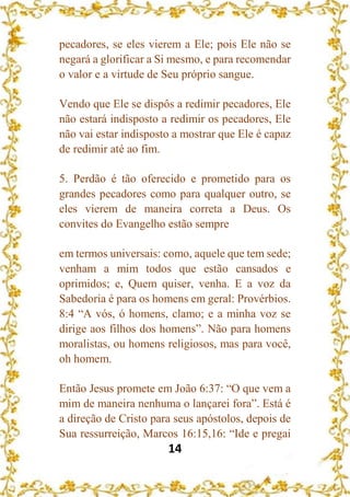 14
pecadores, se eles vierem a Ele; pois Ele não se
negará a glorificar a Si mesmo, e para recomendar
o valor e a virtude de Seu próprio sangue.
Vendo que Ele se dispôs a redimir pecadores, Ele
não estará indisposto a redimir os pecadores, Ele
não vai estar indisposto a mostrar que Ele é capaz
de redimir até ao fim.
5. Perdão é tão oferecido e prometido para os
grandes pecadores como para qualquer outro, se
eles vierem de maneira correta a Deus. Os
convites do Evangelho estão sempre
em termos universais: como, aquele que tem sede;
venham a mim todos que estão cansados e
oprimidos; e, Quem quiser, venha. E a voz da
Sabedoria é para os homens em geral: Provérbios.
8:4 “A vós, ó homens, clamo; e a minha voz se
dirige aos filhos dos homens”. Não para homens
moralistas, ou homens religiosos, mas para você,
oh homem.
Então Jesus promete em João 6:37: “O que vem a
mim de maneira nenhuma o lançarei fora”. Está é
a direção de Cristo para seus apóstolos, depois de
Sua ressurreição, Marcos 16:15,16: “Ide e pregai
 