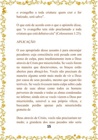 15
o evangelho a toda criatura: quem crer e for
batizado, será salvo”.
O que está de acordo com o que o apóstolo disse,
que “o evangelho tem sido proclamado a toda
criatura que está debaixo céu” (Colossenses 1:23).
APLICAÇÃO
O uso apropriado desse assunto é para encorajar
pecadores cuja consciência está pesada com um
senso de culpa, para imediatamente irem a Deus
através de Cristo por misericórdia. Se vocês forem
na maneira que descrevemos, os braços estão
abertos para abraçá-los. Vocês não precisam de
maneira alguma sentir mais medo de vir a Deus
por causa de seus pecados, mesmo que sejam tão
terríveis. Se vocês tivessem tanta culpa sobre cada
uma de suas almas como todos os homens
perversos do mundo e todas as almas condenadas
no inferno; ainda sim se vocês vierem a Deus por
misericórdia, sensível a sua própria vileza, e
buscando perdão apenas pela misericórdia
gratuita de
Deus através de Cristo, vocês não precisariam ter
medo; a grandeza dos seus pecados não seria
 