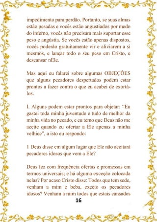 16
impedimento para perdão. Portanto, se suas almas
estão pesadas e vocês estão angustiados por medo
do inferno, vocês não precisam mais suportar esse
peso e angústia. Se vocês estão apenas dispostos,
vocês poderão gratuitamente vir e aliviarem a si
mesmos, e lançar todo o seu peso em Cristo, e
descansar nEle.
Mas aqui eu falarei sobre algumas OBJEÇÕES
que alguns pecadores despertados podem estar
prontos a fazer contra o que eu acabei de exortá-
los.
I. Alguns podem estar prontos para objetar: “Eu
gastei toda minha juventude e tudo de melhor da
minha vida no pecado, e eu temo que Deus não me
aceite quando eu ofertar a Ele apenas a minha
velhice”, a isto eu respondo:
1 Deus disse em algum lugar que Ele não aceitará
pecadores idosos que vem a Ele?
Deus fez com frequência ofertas e promessas em
termos universais; e há alguma exceção colocada
nelas? Por acaso Cristo disse: Todos que tem sede,
venham a mim e beba, exceto os pecadores
idosos? Venham a mim todos que estais cansados
 