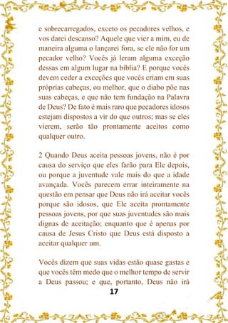 17
e sobrecarregados, exceto os pecadores velhos, e
vos darei descanso? Aquele que vier a mim, eu de
maneira alguma o lançarei fora, se ele não for um
pecador velho? Vocês já leram alguma exceção
dessas em algum lugar na bíblia? E porque vocês
devem ceder a exceções que vocês criam em suas
próprias cabeças, ou melhor, que o diabo põe nas
suas cabeças, e que não tem fundação na Palavra
de Deus? De fato é mais raro que pecadores idosos
estejam dispostos a vir do que outros; mas se eles
vierem, serão tão prontamente aceitos como
qualquer outro.
2 Quando Deus aceita pessoas jovens, não é por
causa do serviço que eles farão para Ele depois,
ou porque a juventude vale mais do que a idade
avançada. Vocês parecem errar inteiramente na
questão em pensar que Deus não irá aceitar vocês
porque são idosos, que Ele aceita prontamente
pessoas jovens, por que suas juventudes são mais
dignas de aceitação; enquanto que é apenas por
causa de Jesus Cristo que Deus está disposto a
aceitar qualquer um.
Vocês dizem que suas vidas estão quase gastas e
que vocês têm medo que o melhor tempo de servir
a Deus passou; e que, portanto, Deus não irá
 