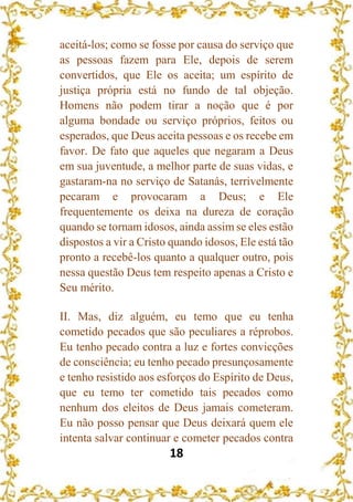 18
aceitá-los; como se fosse por causa do serviço que
as pessoas fazem para Ele, depois de serem
convertidos, que Ele os aceita; um espírito de
justiça própria está no fundo de tal objeção.
Homens não podem tirar a noção que é por
alguma bondade ou serviço próprios, feitos ou
esperados, que Deus aceita pessoas e os recebe em
favor. De fato que aqueles que negaram a Deus
em sua juventude, a melhor parte de suas vidas, e
gastaram-na no serviço de Satanás, terrivelmente
pecaram e provocaram a Deus; e Ele
frequentemente os deixa na dureza de coração
quando se tornam idosos, ainda assim se eles estão
dispostos a vir a Cristo quando idosos, Ele está tão
pronto a recebê-los quanto a qualquer outro, pois
nessa questão Deus tem respeito apenas a Cristo e
Seu mérito.
II. Mas, diz alguém, eu temo que eu tenha
cometido pecados que são peculiares a réprobos.
Eu tenho pecado contra a luz e fortes convicções
de consciência; eu tenho pecado presunçosamente
e tenho resistido aos esforços do Espírito de Deus,
que eu temo ter cometido tais pecados como
nenhum dos eleitos de Deus jamais cometeram.
Eu não posso pensar que Deus deixará quem ele
intenta salvar continuar e cometer pecados contra
 