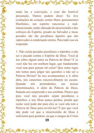 19
tanta luz e convicção, e com tão horrível
presunção. Outros podem dizer: Eu tive
exaltações de coração contra Deus; pensamentos
blasfemos, um espírito rancoroso e mal-
intencionado, tenho abusado da misericórdia e dos
esforços do Espírito, pisado no Salvador e meus
pecados são tão peculiares àqueles que são
reprovados à condenação eterna. Para tudo isso eu
respondo:
1. Não existe pecados peculiares a réprobos a não
ser o pecado contra o Espírito de Deus. Você já
leu sobre algum outro na Palavra de Deus? E se
você não leu em nenhum lugar, que fundamento
você tem para pensar tal coisa? Que outra regra
nós temos para julgar tais questões a não ser a
Palavra Divina? Se nos aventurarmos a ir além
dela, nós estaremos miseravelmente no escuro.
Quando nós pretendemos, em nossas
determinações, ir além da Palavra de Deus,
Satanás nos surpreende e nos arrebata. Parece que
para você tais pecados sejam peculiares a
réprobos, e tais Deus nunca perdoa, porém que
razão você pode dar para eles se você não tem a
Palavra de Deus para revelá-las? É por que você
não pode ver que a misericórdia de Deus é
suficiente para perdoar, ou que o sangue de Cristo
 