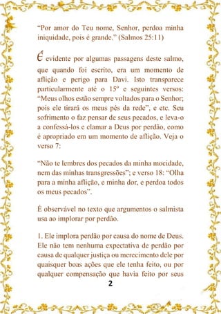 2
“Por amor do Teu nome, Senhor, perdoa minha
iniquidade, pois é grande.” (Salmos 25:11)
É evidente por algumas passagens deste salmo,
que quando foi escrito, era um momento de
aflição e perigo para Davi. Isto transparece
particularmente até o 15º e seguintes versos:
“Meus olhos estão sempre voltados para o Senhor;
pois ele tirará os meus pés da rede”, e etc. Seu
sofrimento o faz pensar de seus pecados, e leva-o
a confessá-los e clamar a Deus por perdão, como
é apropriado em um momento de aflição. Veja o
verso 7:
“Não te lembres dos pecados da minha mocidade,
nem das minhas transgressões”; e verso 18: “Olha
para a minha aflição, e minha dor, e perdoa todos
os meus pecados”.
É observável no texto que argumentos o salmista
usa ao implorar por perdão.
1. Ele implora perdão por causa do nome de Deus.
Ele não tem nenhuma expectativa de perdão por
causa de qualquer justiça ou merecimento dele por
quaisquer boas ações que ele tenha feito, ou por
qualquer compensação que havia feito por seus
 