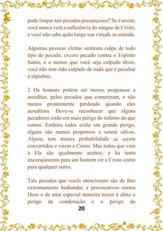 20
pode limpar tais pecados presunçosos? Se é assim,
você nunca verá a suficiência do sangue de Cristo,
e você não sabe quão longe sua virtude se estende.
Algumas pessoas eleitas sentiram culpa de todo
tipo de pecado, exceto pecado contra o Espírito
Santo, e a menos que você seja culpado disso,
você não tem sido culpado de nada que é peculiar
a réprobos.
2 Os homens podem ser menos propensos a
acreditar, pelos pecados que cometeram, e não
menos prontamente perdoado quando eles
acreditam. Deve-se reconhecer que alguns
pecadores estão em mais perigo do inferno do que
outros. Embora todos estão em grande perigo,
alguns são menos propensos a serem salvos.
Alguns tem menos probabilidade se serem
convertidos e virem a Cristo: Mas todos que vem
a Ele são igualmente aceitos; e há tanto
encorajamento para um homem vir a Cristo como
para qualquer outro.
Tais pecados que vocês mencionam são de fato
extremamente hediondos e provocativos contra
Deus e de uma especial maneira trazer à alma o
perigo da condenação e o perigo do
 