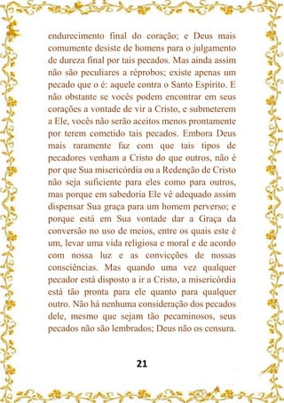 21
endurecimento final do coração; e Deus mais
comumente desiste de homens para o julgamento
de dureza final por tais pecados. Mas ainda assim
não são peculiares a réprobos; existe apenas um
pecado que o é: aquele contra o Santo Espírito. E
não obstante se vocês podem encontrar em seus
corações a vontade de vir a Cristo, e submeterem
a Ele, vocês não serão aceitos menos prontamente
por terem cometido tais pecados. Embora Deus
mais raramente faz com que tais tipos de
pecadores venham a Cristo do que outros, não é
por que Sua misericórdia ou a Redenção de Cristo
não seja suficiente para eles como para outros,
mas porque em sabedoria Ele vê adequado assim
dispensar Sua graça para um homem perverso; e
porque está em Sua vontade dar a Graça da
conversão no uso de meios, entre os quais este é
um, levar uma vida religiosa e moral e de acordo
com nossa luz e as convicções de nossas
consciências. Mas quando uma vez qualquer
pecador está disposto a ir a Cristo, a misericórdia
está tão pronta para ele quanto para qualquer
outro. Não há nenhuma consideração dos pecados
dele, mesmo que sejam tão pecaminosos, seus
pecados não são lembrados; Deus não os censura.
 