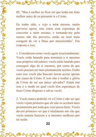 22
III. “Mas é melhor eu ficar até que tenha me feito
melhor antes de eu presumir ir a Cristo.
Eu tenho sido, e vejo a mim mesmo, muito
perverso agora; mas estou com esperança de
concertar a mim mesmo, e tornando-me pelo
menos não tão perverso, então eu terei mais
coragem de vir a Deus por misericórdia”. Em
resposta a isso,
1. Considerem como vocês agem irracionalmente:
Vocês estão lutando para tornarem a si mesmos
seus próprios salvadores; vocês estão lutando para
conseguir algo de si mesmos, por conta de que
vocês possam ser mais prontamente aceitos. Então
com isso vocês não buscam serem aceito apenas
por causa de Cristo. E isso não é roubar a glória
de Cristo de ser seu único salvador? Ainda sim
este é o modo no qual vocês têm esperanças de
fazer Cristo disposto a salvar vocês.
2. Vocês nunca poderão vir a Cristo a não ser que
vocês vejam primeiro que ele não os aceitará mais
prontamente por nada que você possa fazer. Vocês
devem primeiro ver que é totalmente em vão que
vocês tentem fazerem a si mesmos melhores por
tal razão.
 