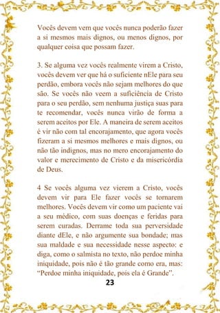 23
Vocês devem vem que vocês nunca poderão fazer
a si mesmos mais dignos, ou menos dignos, por
qualquer coisa que possam fazer.
3. Se alguma vez vocês realmente virem a Cristo,
vocês devem ver que há o suficiente nEle para seu
perdão, embora vocês não sejam melhores do que
são. Se vocês não veem a suficiência de Cristo
para o seu perdão, sem nenhuma justiça suas para
te recomendar, vocês nunca virão de forma a
serem aceitos por Ele. A maneira de serem aceitos
é vir não com tal encorajamento, que agora vocês
fizeram a si mesmos melhores e mais dignos, ou
não tão indignos, mas no mero encorajamento do
valor e merecimento de Cristo e da misericórdia
de Deus.
4 Se vocês alguma vez vierem a Cristo, vocês
devem vir para Ele fazer vocês se tornarem
melhores. Vocês devem vir como um paciente vai
a seu médico, com suas doenças e feridas para
serem curadas. Derrame toda sua perversidade
diante dEle, e não argumente sua bondade; mas
sua maldade e sua necessidade nesse aspecto: e
diga, como o salmista no texto, não perdoe minha
iniquidade, pois não é tão grande como era, mas:
“Perdoe minha iniquidade, pois ela é Grande”.
 