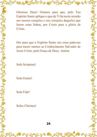 24
Glorioso Deus! Oramos para que, pelo Teu
Espírito Santo aplique o que de Ti há neste sermão
aos nossos corações e nos corações daqueles que
lerem estas linhas, por Cristo para a glória de
Cristo.
Ore para que o Espírito Santo use estas palavras
para trazer muitos ao Conhecimento Salvador de
Jesus Cristo, pela Graça de Deus. Amém.
Sola Scriptura!
Sola Gratia!
Sola Fide!
Solus Christus!
 