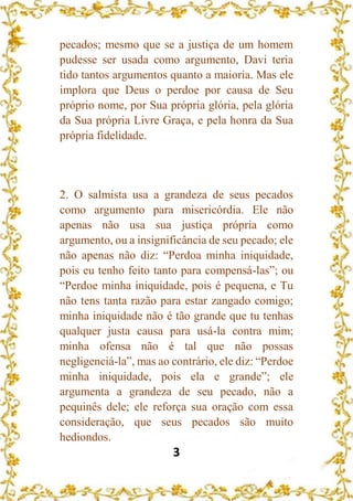 3
pecados; mesmo que se a justiça de um homem
pudesse ser usada como argumento, Davi teria
tido tantos argumentos quanto a maioria. Mas ele
implora que Deus o perdoe por causa de Seu
próprio nome, por Sua própria glória, pela glória
da Sua própria Livre Graça, e pela honra da Sua
própria fidelidade.
2. O salmista usa a grandeza de seus pecados
como argumento para misericórdia. Ele não
apenas não usa sua justiça própria como
argumento, ou a insignificância de seu pecado; ele
não apenas não diz: “Perdoa minha iniquidade,
pois eu tenho feito tanto para compensá-las”; ou
“Perdoe minha iniquidade, pois é pequena, e Tu
não tens tanta razão para estar zangado comigo;
minha iniquidade não é tão grande que tu tenhas
qualquer justa causa para usá-la contra mim;
minha ofensa não é tal que não possas
negligenciá-la”, mas ao contrário, ele diz: “Perdoe
minha iniquidade, pois ela e grande”; ele
argumenta a grandeza de seu pecado, não a
pequinês dele; ele reforça sua oração com essa
consideração, que seus pecados são muito
hediondos.
 