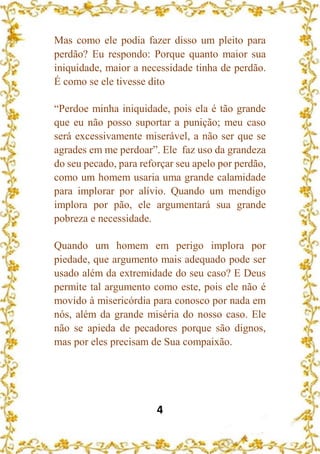 4
Mas como ele podia fazer disso um pleito para
perdão? Eu respondo: Porque quanto maior sua
iniquidade, maior a necessidade tinha de perdão.
É como se ele tivesse dito
“Perdoe minha iniquidade, pois ela é tão grande
que eu não posso suportar a punição; meu caso
será excessivamente miserável, a não ser que se
agrades em me perdoar”. Ele faz uso da grandeza
do seu pecado, para reforçar seu apelo por perdão,
como um homem usaria uma grande calamidade
para implorar por alívio. Quando um mendigo
implora por pão, ele argumentará sua grande
pobreza e necessidade.
Quando um homem em perigo implora por
piedade, que argumento mais adequado pode ser
usado além da extremidade do seu caso? E Deus
permite tal argumento como este, pois ele não é
movido à misericórdia para conosco por nada em
nós, além da grande miséria do nosso caso. Ele
não se apieda de pecadores porque são dignos,
mas por eles precisam de Sua compaixão.
 