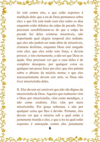 6
lei está contra eles, e que estão expostos à
maldição dela: que a ira de Deus permanece sobre
eles; e que Ele está irado com eles todos os dias
enquanto estão debaixo da culpa do pecado. Eles
precisam sensibilizarem-se de que a culpa do
pecado faz deles criaturas miseráveis, não
importando qual alegria temporal eles tenham;
que eles não podem ser nada além de miseráveis,
criaturas desfeitas, enquanto Deus está zangado
com eles; que eles estão sem força, e devem
perecer, e isto eternamente, a não ser que Deus os
ajude. Eles precisam ver que o caso deles é de
completo desespero, por qualquer coisa ou
qualquer um possa fazer por eles; que eles pairam
sobre o abismo da miséria eterna; e que eles
necessariamente devem cair nele, se Deus não
tiver misericórdia deles.
II. Eles devem ser sensíveis que não são dignos da
misericórdia de Deus. Aqueles que realmente vêm
a Deus por misericórdia, vêm como mendigos, e
não como credores. Eles vêm por mera
misericórdia. Por graça soberana, e não por
qualquer coisa que lhes é devido. Portanto, eles
devem ver que a miséria sob a qual estão é
justamente trazida a eles, e que a ira na qual estão
expostos é ameaçado contra eles justamente
 