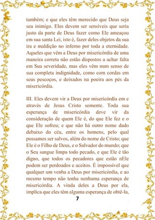 7
também; e que eles têm merecido que Deus seja
seu inimigo. Eles devem ser sensíveis que seria
justo da parte de Deus fazer como Ele ameaçou
em sua santa Lei, isto é, fazer deles objetos da sua
ira e maldição no inferno por toda a eternidade.
Aqueles que vêm a Deus por misericórdia de uma
maneira correta não estão dispostos a achar falta
em Sua severidade, mas eles vêm num senso de
sua completa indignidade, como com cordas em
seus pescoços, e deixados na poeira aos pés da
misericórdia.
III. Eles devem vir a Deus por misericórdia em e
através de Jesus Cristo somente. Toda sua
esperança de misericórdia deve vir da
consideração de quem Ele é, do que Ele fez e o
que Ele sofreu; e que não há outro nome dado
debaixo do céu, entre os homens, pelo qual
possamos ser salvos, além do nome de Cristo; que
Ele é o Filho de Deus, e o Salvador do mundo; que
o Seu sangue limpa todo pecado, e que Ele é tão
digno, que todos os pecadores que estão nEle
podem ser perdoados e aceitos. É impossível que
qualquer um venha a Deus por misericórdia, e ao
mesmo tempo não tenha nenhuma esperança de
misericórdia. A vinda deles a Deus por ela,
implica que eles têm alguma esperança de obtê-la,
 