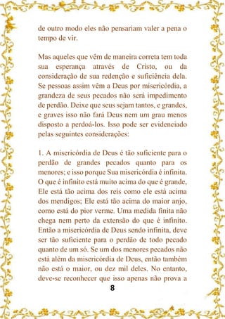 8
de outro modo eles não pensariam valer a pena o
tempo de vir.
Mas aqueles que vêm de maneira correta tem toda
sua esperança através de Cristo, ou da
consideração de sua redenção e suficiência dela.
Se pessoas assim vêm a Deus por misericórdia, a
grandeza de seus pecados não será impedimento
de perdão. Deixe que seus sejam tantos, e grandes,
e graves isso não fará Deus nem um grau menos
disposto a perdoá-los. Isso pode ser evidenciado
pelas seguintes considerações:
1. A misericórdia de Deus é tão suficiente para o
perdão de grandes pecados quanto para os
menores; e isso porque Sua misericórdia é infinita.
O que é infinito está muito acima do que é grande,
Ele está tão acima dos reis como ele está acima
dos mendigos; Ele está tão acima do maior anjo,
como está do pior verme. Uma medida finita não
chega nem perto da extensão do que é infinito.
Então a misericórdia de Deus sendo infinita, deve
ser tão suficiente para o perdão de todo pecado
quanto de um só. Se um dos menores pecados não
está além da misericórdia de Deus, então também
não está o maior, ou dez mil deles. No entanto,
deve-se reconhecer que isso apenas não prova a
 